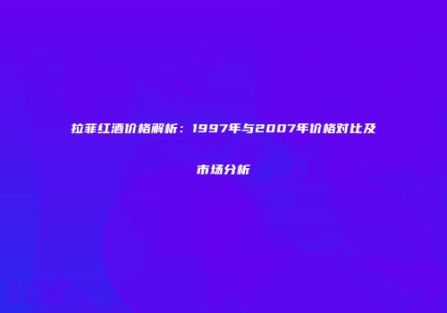 拉菲红酒价格解析：1997年与2007年价格对比及市场分析