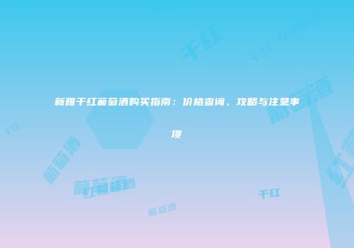 新雅干红葡萄酒购买指南：价格查询、攻略与注意事项