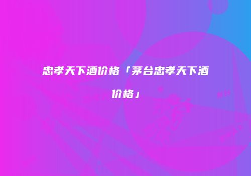 忠孝天下酒价格「茅台忠孝天下酒价格」
