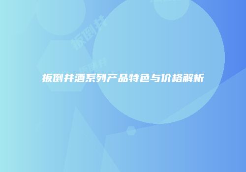 扳倒井酒系列产品特色与价格解析