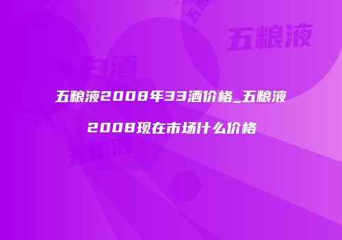 五粮液2008年33酒价格_五粮液2008现在市场什么价格