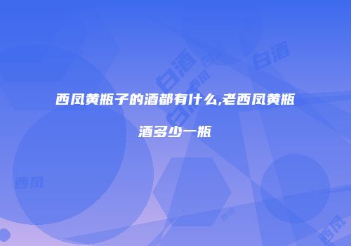 西凤黄瓶子的酒都有什么,老西凤黄瓶酒多少一瓶