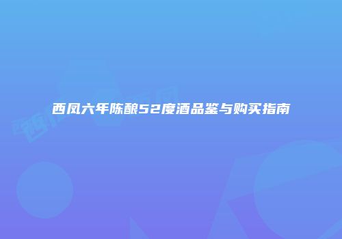 西凤六年陈酿52度酒品鉴与购买指南