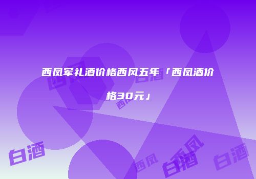 西凤军礼酒价格西风五年「西凤酒价格30元」