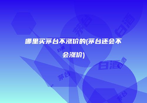 哪里买茅台不涨价的(茅台还会不会涨价)