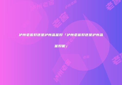 泸州老窖好还是泸州品鉴好「泸州老窖好还是泸州品鉴好呢」