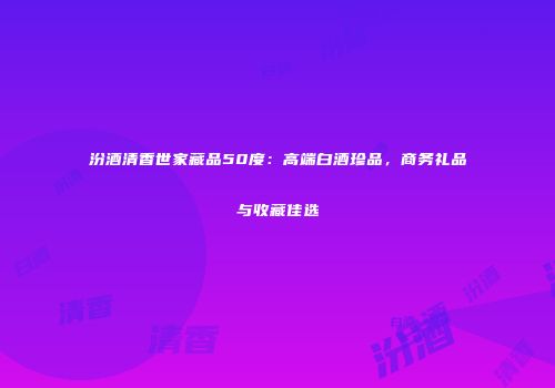 汾酒清香世家藏品50度：高端白酒珍品，商务礼品与收藏佳选
