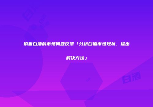 销售白酒的市场问题反馈「分析白酒市场现状，提出解决方法」
