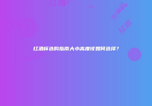 红酒杯选购指南大小高度该如何选择？