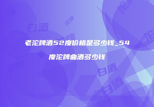 老沱牌酒52度价格是多少钱_54度沱牌曲酒多少钱