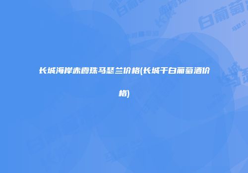 长城海岸赤霞珠马瑟兰价格(长城干白葡萄酒价格)