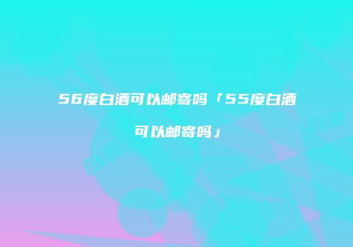 56度白酒可以邮寄吗「55度白酒可以邮寄吗」