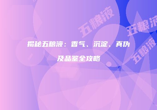 揭秘五粮液：香气、沉淀、真伪及品鉴全攻略