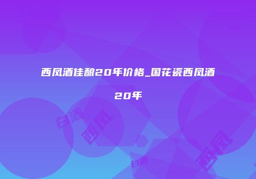 西凤酒佳酿20年价格_国花瓷西凤酒20年