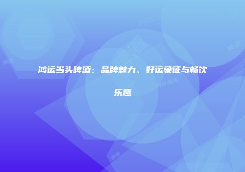 鸿运当头啤酒：品牌魅力、好运象征与畅饮乐趣