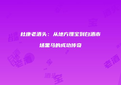 杜康老酒头：从地方瑰宝到白酒市场黑马的成功传奇