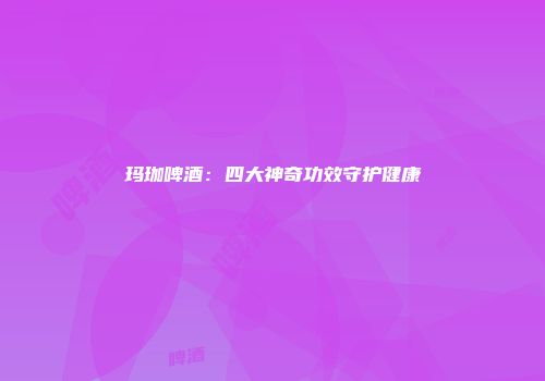玛珈啤酒：四大神奇功效守护健康