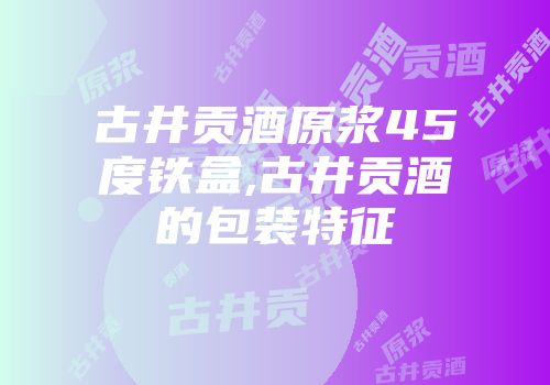 古井贡酒原浆45度铁盒,古井贡酒的包装特征