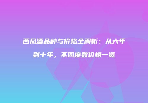 西凤酒品种与价格全解析：从六年到十年，不同度数价格一览