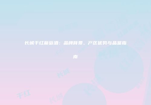 长城干红葡萄酒：品牌背景、产区优势与品鉴指南