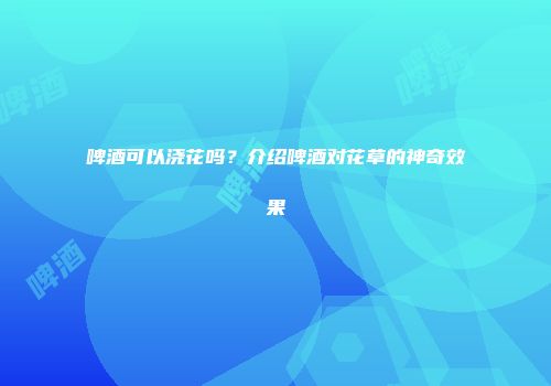 啤酒可以浇花吗？介绍啤酒对花草的神奇效果