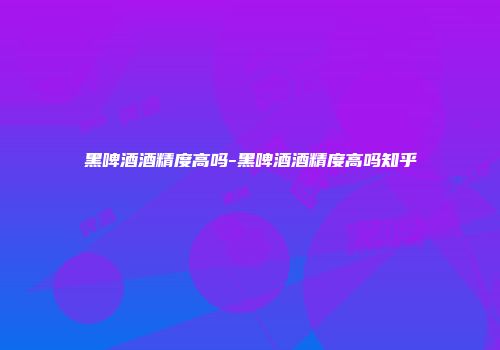 黑啤酒酒精度高吗-黑啤酒酒精度高吗知乎