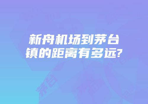 新舟机场到茅台镇的距离有多远?