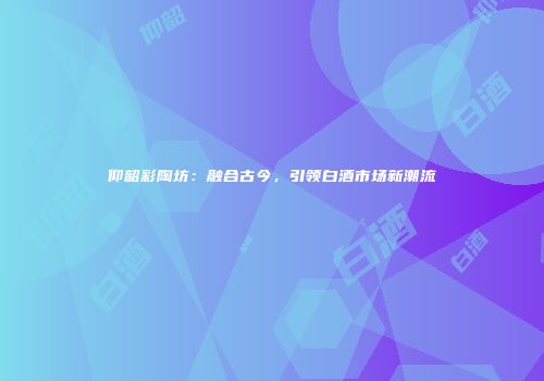 仰韶彩陶坊：融合古今，引领白酒市场新潮流