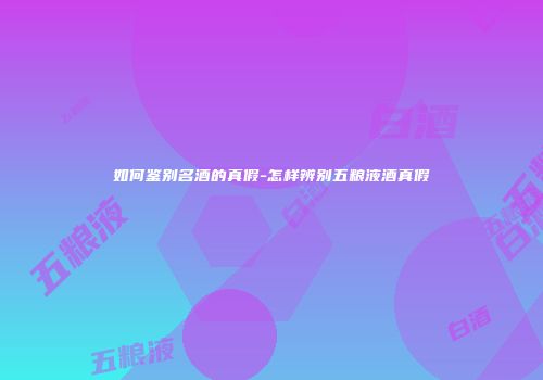 如何鉴别名酒的真假-怎样辨别五粮液酒真假