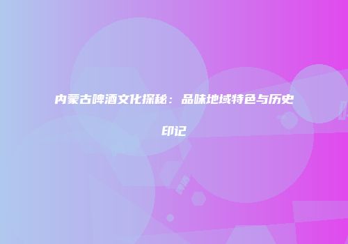 内蒙古啤酒文化探秘：品味地域特色与历史印记