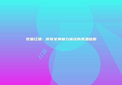梦露红酒：传奇女神魅力演绎的美酒佳酿