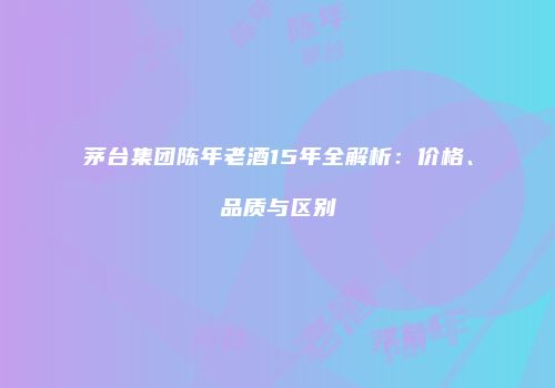 茅台集团陈年老酒15年全解析：价格、品质与区别