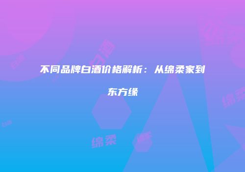 不同品牌白酒价格解析：从绵柔家到东方缘