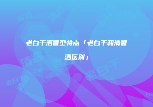 老白干酒香型特点「老白干和清香酒区别」