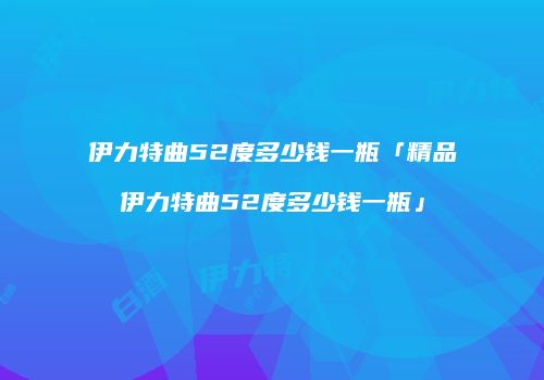 伊力特曲52度多少钱一瓶「精品伊力特曲52度多少钱一瓶」