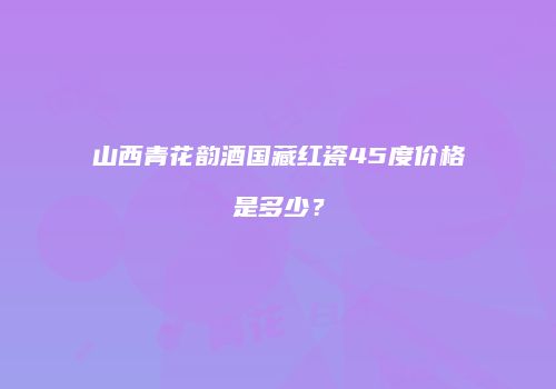 山西青花韵酒国藏红瓷45度价格是多少？