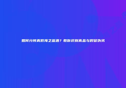 如何分辨真假海之蓝酒？教你识别真品与假冒伪劣
