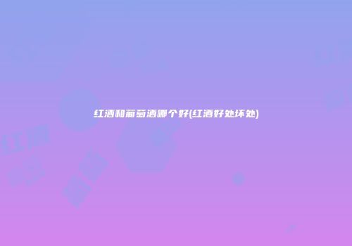 红酒和葡萄酒哪个好(红酒好处坏处)