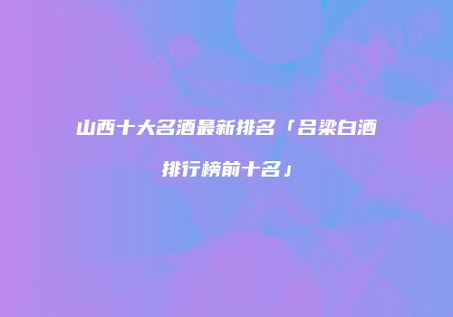 山西十大名酒最新排名「吕梁白酒排行榜前十名」