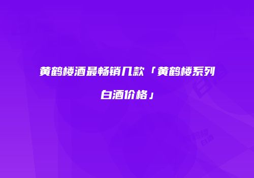 黄鹤楼酒最畅销几款「黄鹤楼系列白酒价格」