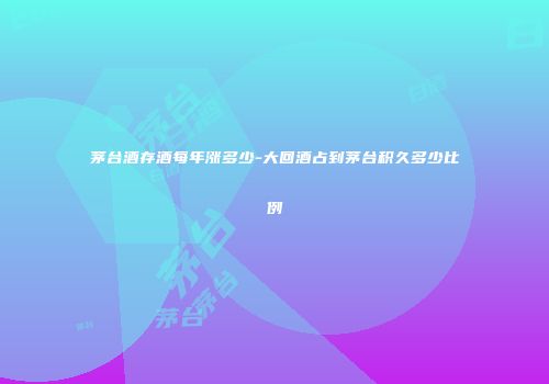 茅台酒存酒每年涨多少-大回酒占到茅台积久多少比例