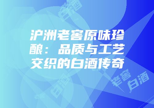 沪洲老窖原味珍酿：品质与工艺交织的白酒传奇