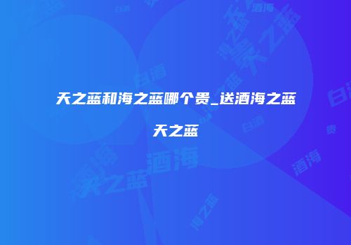 天之蓝和海之蓝哪个贵_送酒海之蓝天之蓝