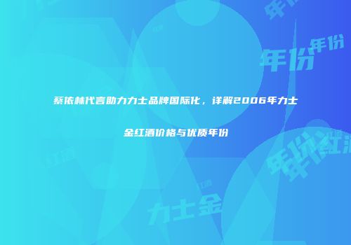 蔡依林代言助力力士品牌国际化，详解2006年力士金红酒价格与优质年份