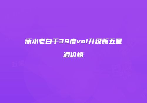 衡水老白干39度vol升级版五星酒价格