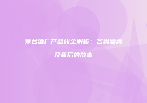 茅台酒厂产品线全解析：各类酒类及背后的故事
