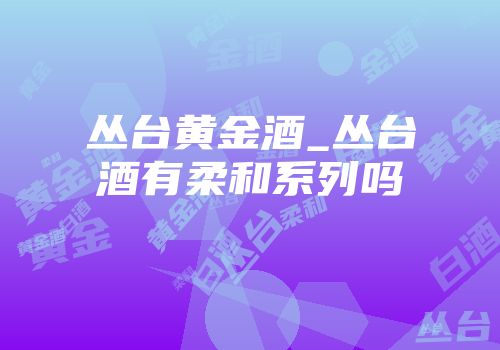 丛台黄金酒_丛台酒有柔和系列吗
