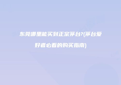 东莞哪里能买到正宗茅台?(茅台爱好者必看的购买指南)
