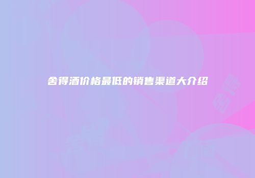 舍得酒价格最低的销售渠道大介绍
