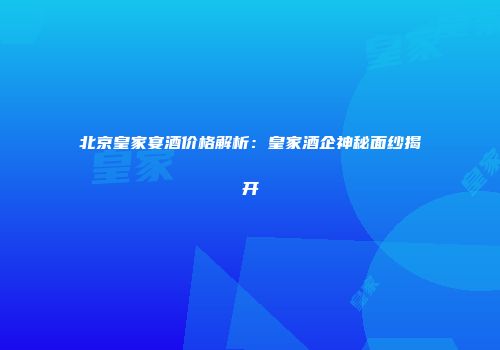 北京皇家宴酒价格解析：皇家酒企神秘面纱揭开